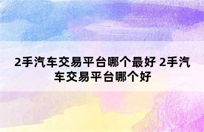 2手汽车交易平台哪个最好 2手汽车交易平台哪个好